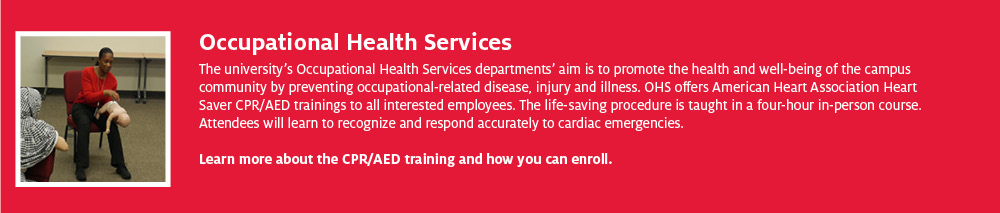 Occupational Health Services The university’s Occupational Health Services departments’ aim is to promote the health and well-being of the campus community by preventing occupational-related disease, injury and illness. OHS offers American Heart Association Heart Saver CPR/AED trainings to all interested employees. The life-saving procedure is taught in a four-hour in-person course. Attendees will learn to recognize and respond accurately to cardiac emergencies. Learn more about the CPR/AED training and how you can enroll.